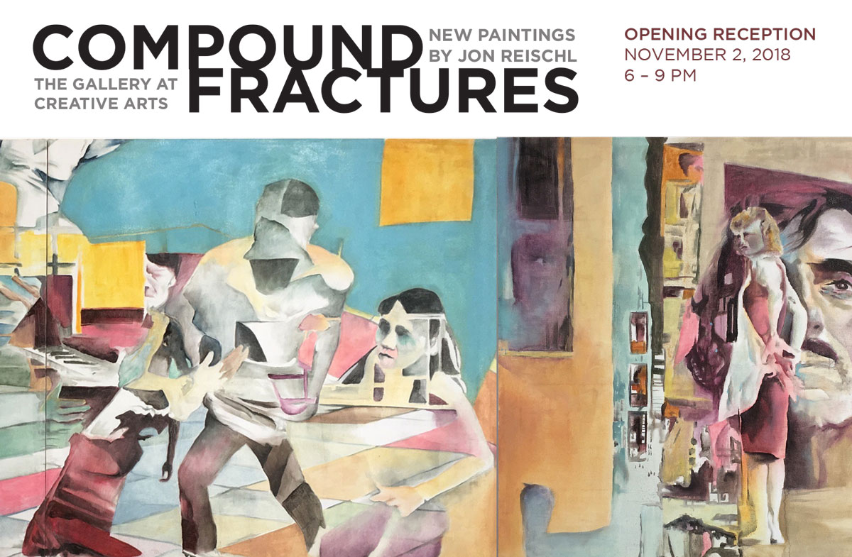 Compound Fractures New Paintings by Jon Reischl. The Gallery at Creative Arts. Opening reception Nov 2 2018, 6-9 PM
